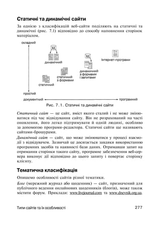 Статичні та динамічні сайти
За однією з класифікацій веб-сайти поділяють на статичні та
динамічні (рис. 7.1) відповідно до способу наповнення сторінок
матеріалом.
Рис. 7.1. Статичні та динамічні сайти
Статичний сайт — це сайт, вміст якого сталий і не може зміню­
ватися під час відвідування сайту. Він не розрахований на часті
оновлення, його легко підтримувати й одній людині, особливо
за допомогою програми-редактора. Статичні сайти ще називають
сайтами-брошурами.
Динамічний сайт — сайт, що може змінюватися у процесі взаємо­
дії з відвідувачем. Зазвичай це досягається завдяки використанню
програмних засобів та наявності бази даних. Отримавши запит на
отримання сторінки такого сайту, програмне забезпечення веб-сер­
вера виконує дії відповідно до цього запиту і повертає сторінку
клієнту.
Тематична класифікація
Опишемо особливості сайтів різної тематики.
Блог (мережний журнал або щоденник) — сайт, призначений для
публічного ведення онлайнових щоденників (блогів), може також
містити форум. Приклади: www.livejournal.com та www.dnevnik.org.ua.
Типи сайтів та їх особливості 277
 