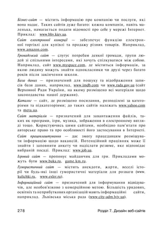 Бізнес-сайт — містить інформацію про компанію чи послуги, які
вона надає. Таких сайтів дуже багато: кожна компанія, навіть ма­
ленька, намагається подати відомості про себе у мережі Інтернет.
Приклад: www.bhv.kiev.ua.
Сайт електронної комерції — забезпечує функцію електрон­
ної торгівлі для купівлі та продажу різних товарів. Наприклад,
www.amazon.com.
Громадський сайт — слугує потребам деякої громади, групи лю­
дей зі спільними інтересами, які хочуть спілкуватися між собою.
Наприклад, сайт www.myspace.com, де міститься інформація, за
якою людину можуть знайти однокласники чи друзі через багато
років після закінчення школи.
База даних — призначений для пошуку та відображення запи­
сів бази даних, наприклад, www.imdb.com чи www.rada.gov.ua (сайт
Верховної Ради України, на якому розміщено всі матеріали щодо
законодавства нашої держави).
Каталог — сайт, де розміщено посилання, розподілені за катего­
ріями та підкатегоріями; до таких сайтів належать www.yahoo.com
та meta.ua.
Сайт матеріалів — призначений для завантаження файлів, та­
ких як програми, ігри, музика, зображення в електронному вигля­
ді тощо. Користуючись цими сайтами, необхідно пам'ятати про
авторське право та про особливості його застосування в Інтернеті.
Сайт працевлаштування — дає змогу працедавцям розміщува­
ти інформацію щодо вакансій. Потенційний працівник може її
знайти і заповнити анкету чи надіслати резюме, яке відповідає
вибраній посаді. Приклад: www.job.ua.
Ігровий сайт — пропонує майданчик для гри. Прикладами мо­
жуть бути www.buka.ru, game.km.ru.
Гумористичний сайт — містить анекдоти, жарти, веселі істо­
рії чи будь-які інші гумористичні матеріали для розваги (www.
kulichki.ru, www.exler.ru).
Інформаційний сайт — призначений для інформування відвідува­
чів, але необов'язково з комерційною метою. Більшість урядових,
освітніх та неприбуткових організацій мають інформаційні сайти,
наприклад. Львівська міська рада (www.city-adm.lviv.ua).
278 Розділ 7. Дизайн веб-сайтів
 