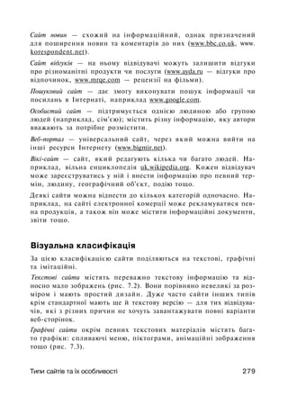 Сайт новин — схожий на інформаційний, однак призначений
для поширення новин та коментарів до них (www.bbc.co.uk, www.
korespondent.net).
Сайт відгуків — на ньому відвідувачі можуть залишити відгуки
про різноманітні продукти чи послуги (www.ayda.ru — відгуки про
відпочинок, www.mrqe.com — рецензії на фільми).
Пошуковий сайт — дає змогу виконувати пошук інформації чи
посилань в Інтернаті, наприклад www.google.com.
Особистий сайт — підтримується однією людиною або групою
людей (наприклад, сім'єю); містить різну інформацію, яку автори
вважають за потрібне розмістити.
Веб-портал — універсальний сайт, через який можна вийти на
інші ресурси Інтернету (www.bigmir.net).
Вікі-сайт — сайт, який редагують кілька чи багато людей. На­
приклад, вільна енциклопедія uk.wikipedia.org. Кожен відвідувач
може зареєструватись у ній і внести інформацію про певний тер­
мін, людину, географічний об'єкт, подію тощо.
Деякі сайти можна віднести до кількох категорій одночасно. На­
приклад, на сайті електронної комерції може рекламуватися пев­
на продукція, а також він може містити інформаційні документи,
звіти тощо.
Візуальна класифікація
За цією класифікацією сайти поділяються на текстові, графічні
та імітаційні.
Текстові сайти містять переважно текстову інформацію та від­
носно мало зображень (рис. 7.2). Вони порівняно невеликі за роз­
міром і мають простий дизайн. Дуже часто сайти інших типів
крім стандартної мають ще й текстову версію — для тих відвідува­
чів, які з різних причин не хочуть завантажувати повні варіанти
веб-сторінок.
Графічні сайти окрім певних текстових матеріалів містять бага­
то графіки: спливаючі меню, піктограми, анімаційні зображення
тощо (рис. 7.3).
Типи сайтів та їх особливості 279
 