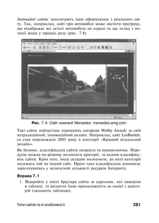 Імітаційні сайти запозичують ідею оформлення з реального сві­
ту. Так, наприклад, сайт про автомобілі може містити програму,
що відображає всі деталі автомобіля на екрані та дає огляд з по­
зиції водія у процесі руху (рис. 7.4).
Рис. 7.4. Сайт компанії Mersedes: mersedes-amg.com
Такі сайти найчастіше отримують нагороди Webby Awards за свій
нетрадиційний, інноваційний дизайн. Наприклад, сайт LeoBurnett.
са став переможцем 2005 року в категорії «Кращий візуальний
дизайн».
Як бачимо, класифікація сайтів непроста та неоднозначна. Пере­
дусім можна по-різному визначати критерії, за якими класифіку­
ють сайти. Крім того, іноді складно визначити, до якої категорії
належить той чи інший сайт. Проте така класифікація допомагає
зорієнтуватись у величезній кількості ресурсів Інтернету.
Вправа 7.1
1. Відкрийте у вікні браузера сайти за адресами, які наведено
в таблиці, та визначте їхню приналежність до однієї з катего­
рій (заповніть таблицю).
Типи сайтів та їх особливості 281
 