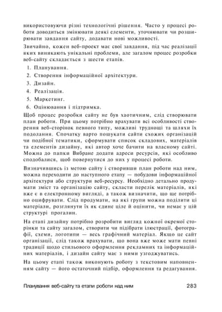 використовуючи різні технологічні рішення. Часто у процесі ро­
боти доводиться змінювати деякі елементи, уточнювати чи розши­
рювати завдання сайту, додавати нові можливості.
Звичайно, кожен веб-проект має свої завдання, під час реалізації
яких виникають унікальні проблеми, але загалом процес розробки
веб-сайту складається з шести етапів.
1. Планування.
2. Створення інформаційної архітектури.
3. Дизайн.
4. Реалізація.
5. Маркетинг.
6. Оцінювання і підтримка.
Щоб процес розробки сайту не був хаотичним, слід створювати
план роботи. При цьому потрібно врахувати всі особливості ство­
рення веб-сторінок певного типу, можливі труднощі та шляхи їх
подолання. Спочатку варто пошукати сайти схожих організацій
чи подібної тематики, сформувати список складових, матеріалів
та елементів дизайну, які автор хоче бачити на власному сайті.
Можна до папки Вибране додати адреси ресурсів, які особливо
сподобалися, щоб повернутися до них у процесі роботи.
Визначившись із метою сайту і створивши план роботи над ним,
можна переходити до наступного етапу — побудови інформаційної
архітектури або структури веб-ресурсу. Необхідно детально проду­
мати зміст та організацію сайту, скласти перелік матеріалів, які
вже є в електронному вигляді, а також визначити, що ще потріб­
но оцифрувати. Слід продумати, на які групи можна поділити ці
матеріали, розглянути їх як єдине ціле й оцінити, чи немає у цій
структурі прогалин.
На етапі дизайну потрібно розробити вигляд кожної окремої сто­
рінки та сайту загалом, створити чи підібрати ілюстрації, фотогра­
фії, схеми, логотипи — весь графічний матеріал. Якщо це сайт
організації, слід також врахувати, що вона вже може мати певні
традиції щодо стильового оформлення рекламних та інформацій­
них матеріалів, і дизайн сайту має з ними узгоджуватись.
На цьому етапі також виконують роботу з текстовим наповнен­
ням сайту — його остаточний підбір, оформлення та редагування.
Планування веб-сайту та етапи роботи над ним 283
 
