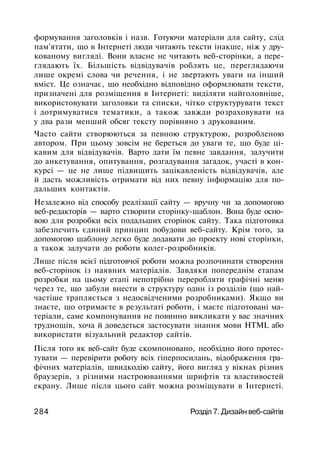 формування заголовків і назв. Готуючи матеріали для сайту, слід
пам'ятати, що в Інтернеті люди читають тексти інакше, ніж у дру­
кованому вигляді. Вони власне не читають веб-сторінки, а пере­
глядають їх. Більшість відвідувачів роблять це, переглядаючи
лише окремі слова чи речення, і не звертають уваги на інший
вміст. Це означає, що необхідно відповідно оформлювати тексти,
призначені для розміщення в Інтернеті: виділяти найголовніше,
використовувати заголовки та списки, чітко структурувати текст
і дотримуватися тематики, а також завжди розраховувати на
у два рази менший обсяг тексту порівняно з друкованим.
Часто сайти створюються за певною структурою, розробленою
автором. При цьому зовсім не береться до уваги те, що буде ці­
кавим для відвідувачів. Варто дати їм певне завдання, залучити
до анкетування, опитування, розгадування загадок, участі в кон­
курсі — це не лише підвищить зацікавленість відвідувачів, але
й дасть можливість отримати від них певну інформацію для по­
дальших контактів.
Незалежно від способу реалізації сайту — вручну чи за допомогою
веб-редакторів — варто створити сторінку-шаблон. Вона буде осно­
вою для розробки всіх подальших сторінок сайту. Така підготовка
забезпечить єдиний принцип побудови веб-сайту. Крім того, за
допомогою шаблону легко буде додавати до проекту нові сторінки,
а також залучати до роботи колег-розробників.
Лише після всієї підготовчої роботи можна розпочинати створення
веб-сторінок із наявних матеріалів. Завдяки попереднім етапам
розробки на цьому етапі непотрібно переробляти графічні меню
через те, що забули внести в структуру один із розділів (що най­
частіше трапляється з недосвідченими розробниками). Якщо ви
знаєте, що отримаєте в результаті роботи, і маєте підготовані ма­
теріали, саме компонування не повинно викликати у вас значних
труднощів, хоча й доведеться застосувати знання мови HTML або
використати візуальний редактор сайтів.
Після того як веб-сайт буде скомпоновано, необхідно його протес­
тувати — перевірити роботу всіх гіперпосилань, відображення гра­
фічних матеріалів, швидкодію сайту, його вигляд у вікнах різних
браузерів, з різними настроюваннями шрифтів та властивостей
екрану. Лише після цього сайт можна розміщувати в Інтернеті.
284 Розділ 7. Дизайн веб-сайтів
 