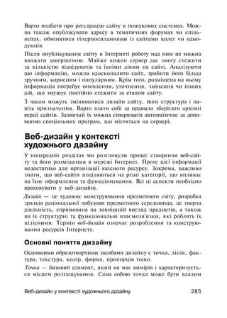 Варто подбати про реєстрацію сайту в пошукових системах. Мож­
на також опублікувати адресу в тематичних форумах чи спіль­
нотах, обмінятися гіперпосиланнями із сайтами колег чи одно­
думців.
Після опублікування сайту в Інтернеті роботу над ним не можна
вважати завершеною. Майже кожен сервер дає змогу стежити
за кількістю відвідувачів та їхніми діями на сайті. Аналізуючи
цю інформацію, можна вдосконалити сайт, зробити його більш
зручним, корисним і популярним. Крім того, розміщена на ньому
інформація потребує оновлення, уточнення, змінення чи інших
дій, що змушує постійно стежити за станом сайту.
З часом можуть змінюватися дизайн сайту, його структура і на­
віть призначення. Варто взяти собі за правило зберігати архівні
версії сайтів. Зазвичай їх можна створювати автоматично за допо­
могою спеціальних програм, що містяться на сервері.
Веб-дизайн у контексті
художнього дазайну
У попередніх розділах ми розглянули процес створення веб-сай­
ту та його розміщення в мережі Інтернет. Проте цієї інформації
недостатньо для організації якісного ресурсу. Зокрема, важливо
знати, що веб-сайти поділяються на різні категорії, що впливає
на їхнє оформлення та функціонування. Всі ці аспекти необхідно
враховувати у веб-дизайні.
Дизайн — це художнє конструювання предметного світу, розробка
зразків раціональної побудови предметного середовища; це творча
діяльність, спрямована на зовнішній вигляд предметів, а також
на їх структурні та функціональні взаємозв'язки, які роблять їх
цілісними. Термін веб-дизайн означає розроблення та конструю­
вання ресурсів Інтернету.
Основні поняття дизайну
Основними образотворчими засобами дизайну є точка, лінія, фак­
тура, текстура, колір, форма, пропорція тощо.
Точка — базовий елемент, який не має вимірів і характеризуєть­
ся місцем розташування. Сама собою точка може бути вдалим
Веб-дизайн у контексті художнього дазайну 285
 