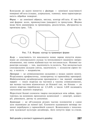 Близькою до цього поняття є фактура — зовнішні властивості
поверхні об'єкта (гладка, дзеркальна, тьмяна); вона характеризує
якість обробки поверхні.
Форма — це зовнішні обриси, вигляд, контур об'єкта. Є три ба­
зові форми: коло, прямокутник (квадрат) та трикутник. Форма
може бути двовимірна та тривимірна, реалістична, абстрактна та
проміжна (рис. 7.8).
Рис. 7.8. Форма: контур та тривимірні форми
Колір — властивість тіл викликати певне зорове відчуття відпо­
відно до спектрального складу та інтенсивності видимого випро­
мінювання, яке ними відбивається чи поглинається. Основні па­
раметри кольору — тон, насиченість та ясність. Тон визначається
спектральним складом світла, насиченість — кількістю сірого то­
ну, а ясність — яскравістю.
Пропорція — це співвідношення складових у межах одного цілого.
Розрізняють арифметичну, геометричну та гармонійну пропорції.
Найвідомішою дизайнерською пропорцією є так званий «золотий
переріз» — поділ відрізка на частини у такому співвідношенні,
що менша частина відноситься до більшої так, як більша — до
цілого відрізка (приблизно це 1/1,618, а число 1,618 називають
значенням золотого перерізу).
Перелічені базові елементи творчо поєднуються між собою, ґрун­
туючись на основних принципах композиції — симетрії, асимет­
рії, рівноваги, ритму та динаміки.
Композиція — це об'єднання різних частин (елементів) у єдине
ціле відповідно до певної ідеї. Елементи художнього витвору по­
винні перебувати у гармонійній єдності. Композиція є показни­
ком художньої культури дизайнера, його почуття міри та стилю.
Веб-дизайн у контексті художнього дазайну 287
 