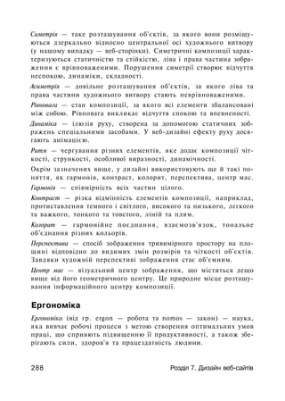 Симетрія — таке розташування об'єктів, за якого вони розміщу­
ються дзеркально відносно центральної осі художнього витвору
(у нашому випадку — веб-сторінки). Симетричні композиції харак­
теризуються статичністю та стійкістю, ліва і права частина зобра­
ження є врівноваженими. Порушення симетрії створює відчуття
неспокою, динаміки, складності.
Асиметрія — довільне розташування об'єктів, за якого ліва та
права частини художнього витвору стають неврівноваженими.
Рівновага — стан композиції, за якого всі елементи збалансовані
між собою. Рівновага викликає відчуття спокою та впевненості.
Динаміка — ілюзія руху, створена за допомогою статичних зоб­
ражень спеціальними засобами. У веб-дизайні ефекту руху дося­
гають анімацією.
Ритм — чергування різних елементів, яке додає композиції чіт­
кості, стрункості, особливої виразності, динамічності.
Окрім зазначених вище, у дизайні використовують ще й такі по­
няття, як гармонія, контраст, колорит, перспектива, центр мас.
Гармонія — співмірність всіх частин цілого.
Контраст — різка відмінність елементів композиції, наприклад,
протиставлення темного і світлого, високого та низького, легкого
та важкого, тонкого та товстого, ліній та плям.
Колорит — гармонійне поєднання, взаємозв'язок, тональне
об'єднання різних кольорів.
Перспектива — спосіб зображення тривимірного простору на пло­
щині відповідно до видимих змін розмірів та чіткості об'єктів.
Завдяки художній перспективі зображення стає об'ємним.
Центр мас — візуальний центр зображення, що міститься дещо
вище від його геометричного центру. Це природне місце розташу­
вання інформаційного центру композиції.
Ергономіка
Ергономіка (від гр. ergon — робота та nomos — закон) — наука,
яка вивчає робочі процеси з метою створення оптимальних умов
праці, що сприяють підвищенню її продуктивності, а також збе­
рігають сили, здоров'я та працездатність людини.
288 Розділ 7. Дизайн веб-сайтів
 