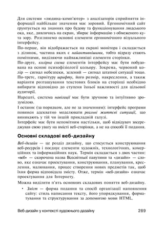 Для системи «людина-комп'ютер» з аналізаторів сприйняття ін­
формації найбільше значення має зоровий. Ергономічний сайт
ґрунтується на знаннях про будову та функціонування людського
ока, яке, дивлячись на екран, збирає інформацію з обмеженого ку­
та зору. Розглянемо основні елементи ергономічного візуального
інтерфейсу.
По-перше, він відображається на екрані монітора і складається
з ділянок, частина яких є найактивнішими, тобто відразу стають
помітними, виділяючи найважливіші елементи сторінки.
По-друге, колірна схема елементів інтерфейсу має бути побудо­
вана на основі психофізіології кольору. Зокрема, червоний ко­
лір — сигнал небезпеки, зелений — сигнал штатної ситуації тощо.
По-третє, гарнітуру шрифту, його розмір, накреслення, а також
варіанти розташування текстових блоків на сторінці необхідно
вибирати відповідно до ступеня їхньої важливості для цільової
аудиторії.
Нарешті, система навігації має бути зручною та інтуїтивно зро­
зумілою.
І останнє (за порядком, але не за значенням): інтерфейс програми
повинен адекватно моделювати реальні життєві ситуації, що
виникають у тій чи іншій прикладній галузі.
Інтерфейс має бути непомітним настільки, щоб відвідувач зосере­
джував свою увагу на вмісті веб-сторінки, а не на способі її подання.
Основні складові веб-дизайну
Веб-дизайн — це розділ дизайну, що стосується конструювання
веб-ресурсів і поєднує елементи художніх, технологічних, комер­
ційних та інформаційних наук. Термін складається з двох частин:
«веб» — скорочена назва Всесвітньої павутини та «дизайн» — сло­
во, яке означає проектування, конструювання, планування, крес­
лення, малювання, процес створення нових предметів так, щоб
їхня форма відповідала змісту. Отже, термін «веб-дизайн» означає
проектування для Інтернету.
Можна виділити п'ять основних складових поняття веб-дизайну.
• Зміст — форма подання та спосіб організації наповнення
сайту: стиль написання тексту, його упорядкування, форма­
тування та структурування за допомогою мови HTML.
Веб-дизайн у контексті художнього дазайну 289
 