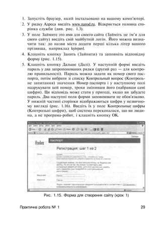 1. Запустіть браузер, який інстальовано на вашому комп'ютері.
2. У рядку Адреса введіть www.narod.ru. Відкриється головна сто­
рінка служби (див. рис. 1.3).
3. У поле Займите это имя для своего сайта (Займіть це ім'я для
свого сайту) введіть свій майбутній логін. Його можна визна­
чити так: до назви міста додати перші кілька літер вашого
прізвища, наприклад kyivpavl.
4. Клацніть кнопку Занять (Зайняти) та заповніть відповідну
форму (рис. 1.15).
5. Клацніть кнопку Дальше (Далі). У наступній формі введіть
пароль у два запропонованих рядки (другий раз — для контро­
лю правильності). Пароль можна задати як номер свого пас­
порта, потім вибрати зі списку Контрольный вопрос (Контроль­
не запитання) значення Номер паспорта і у наступному полі
надрукувати цей номер, трохи змінивши його (набравши самі
цифри). Ця відповідь може стати у пригоді, якщо ви забудете
пароль. Два наступні поля форми заповнювати не обов'язково.
У нижній частині сторінки відображаються цифри у незвично­
му вигляді (рис. 1.16). Введіть їх у поле Контрольные цифры
(Контрольні цифри), щоб система переконалася, що ви люди­
на, а не програма-робот, і клацніть кнопку ОК.
Рис. 1.15. Форма для створення сайту (крок 1)
Практична робота № 1 29
 