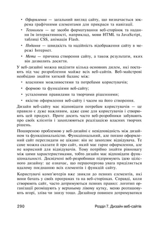 • Оформлення — загальний вигляд сайту, що визначається зок­
рема графічними елементами для прикраси та навігації.
• Технологи — це засоби форматування веб-сторінок та надан­
ня їм інтерактивності, наприклад, мови HTML та JavaScript,
таблиці CSS, анімація Flash.
• Подання — швидкість та надійність відображення сайту в ме­
режі Інтернет.
• Мета — причина створення сайту, а також результати, яких
він дозволить досягти.
У веб-дизайні можна виділити кілька основних дилем, які поста­
ють під час розроблення майже всіх веб-сайтів. Веб-майстрові
необхідно знайти хиткий баланс між:
• власними можливостями та потребами користувачів;
• формою та функціями веб-сайту;
• усталеними правилами та творчими рішеннями;
• якістю оформлення веб-сайту і часом на його створення.
Дизайн веб-сайту має відповідати потребам користувачів — це
правило є дуже важливим, адже саме для користувачів і створю­
ють цей продукт. Проте досить часто веб-розробники забувають
про своїх клієнтів і захоплюються реалізацією власних творчих
рішень.
Поширеною проблемою у веб-дизайні є невідповідність між дизай­
ном та функціональністю. Функціональний, але погано оформле­
ний сайт переглядати не цікаво: він не захоплює відвідувача. Те
саме можна сказати й про сайт, який має гарне оформлення, але
не корисний для відвідувачів. Тому потрібно знайти рівновагу
між цими характеристиками, тобто дизайн має відповідати функ­
ціональності. Досвідчені веб-розробники підтримують ідею ціліс­
ного дизайну: це означає, що першочергова увага приділяється
вдалому поєднанню всіх елементів і функцій сайту.
Користувачі комп'ютерів вже звикли до певних елементів, які
вони бачать у своїх програмах та на веб-сторінках. Справді, коли
створюють сайт, часто дотримуються певних правил: логотип ор­
ганізації розміщують у верхньому лівому кутку, меню розташову­
ють вгорі, зліва чи знизу тощо. Дизайнер повинен дотримуватися
290 Розділ 7. Дизайн веб-сайтів
 