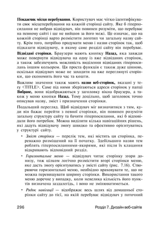 Покажчик місця перебування. Користувач має чітко ідентифікува­
ти своє місцеперебування на кожній сторінці сайту. Яке б гіперпо-
силання не вибрав відвідувач, він повинен розуміти, що перебуває
на певному сайті і ще не вийшов за його межі. Це означає, що на
кожній сторінці варто розмістити логотип чи загальну назву сай­
ту. Крім того, потрібно продумати меню і назви сторінок так, щоб
підказати відвідувачу, в якому саме розділі сайту він перебуває.
Відвідані сторінки. Браузери мають кнопку Назад, яка завжди
може повернути відвідувача на одну із вже відвіданих сторінок,
а також забезпечують можливість виділення відвіданих гіперпоси-
лань іншим кольором. Ця проста функція є також дуже цінною,
оскільки відвідувач може не заходити на вже переглянуті сторін­
ки, що економить його час та кошти.
Важливе значення також мають назви веб-сторінок, вказані у те­
гу <TITLE>. Саме під ними зберігаються адреси сторінок у папці
Вибране, вони відображаються у заголовку вікна браузера, а та­
кож у меню кнопки Назад. Тому доцільно, щоб заголовок точно
описував назву, зміст і призначення сторінки.
Подальший перегляд. Щоб відвідувач міг визначитися з тим, ку­
ди він бажає перейти з певної сторінки, він повинен розуміти
загальну структуру сайту та бачити гіперпосилання, які б відпові­
дали його потребам. Можна виділити кілька навігаційних рішень,
які дадуть відвідувачу змогу швидко та ефективно орієнтуватись
у структурі сайту.
• Зміст сторінки — перелік тем, які містить ця сторінка, пе­
реважно розміщений на її початку. Здебільшого назви тем
роблять гіперпосиланнями-якорями, які після їх клацання
відкривають відповідний розділ.
• Горизонтальне меню — відвідувач читає сторінку згори до­
низу, тож цілком логічно розмістити вгорі сторінки меню,
яке дасть змогу орієнтуватись у змісті сайту (рис. 7.16). Ство­
рюючи горизонтальні меню, необхідно враховувати те, що не
можна перевищувати ширину сторінки. Використання такого
меню доречне у випадку, коли невелика кількість його пунк­
тів визначена заздалегідь, і воно не змінюватиметься.
• Рядок навігації — відображає весь шлях від домашньої сто­
рінки сайту до тієї, на якій перебуває відвідувач у поточний
296 Розділ 7. Дизайн веб-сайтів
 