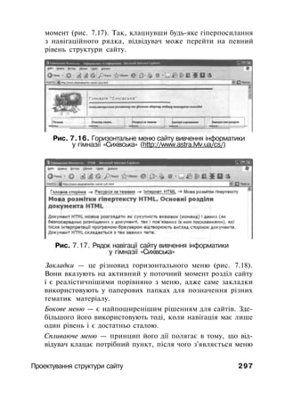 момент (рис. 7.17). Так, клацнувши будь-яке гіперпосилання
з навігаційного рядка, відвідувач може перейти на певний
рівень структури сайту.
Рис. 7.16. Горизонтальне меню сайту вивчення інформатики
у гімназії «Сихівська» (http://www.astra.lvlv.ua/cs/)
Рис. 7.17. Рядок навігації сайту вивчення інформатики
у гімназії «Сихівська»
Закладки — це різновид горизонтального меню (рис. 7.18).
Вони вказують на активний у поточний момент розділ сайту
і є реалістичнішими порівняно з меню, адже саме закладки
використовують у паперових папках для позначення різних
тематик матеріалу.
Бокове меню — є найпоширенішим рішенням для сайтів. Зде­
більшого його використовують тоді, коли навігація має лише
один рівень і є достатньо сталою.
Спливаюче меню — принцип його дії полягає в тому, що від­
відувач клацає потрібний пункт, після чого з'являється меню
Проектування структури сайту 297
 