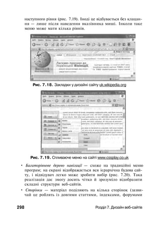 наступного рівня (рис. 7.19). Іноді це відбувається без клацан­
ня — лише після наведення вказівника миші. Інколи таке
меню може мати кілька рівнів.
Рис. 7.18. Закладки у дизайні сайту uk.wikipedia.org
Рис. 7.19. Спливаюче меню на сайті www.cssplay.co.uk
• Багаторівневе дерево навігації — схоже на традиційні меню
програм; на екрані відображається вся ієрархічна будова сай­
ту, і відвідувач легко може зробити вибір (рис. 7.20). Така
реалізація дає змогу досить чітко й зрозуміло відобразити
складні структури веб-сайтів.
• Сторінки — матеріал поділяють на кілька сторінок (зазви­
чай це роблять із довгими статтями, індексами, форумами
298 Розділ 7. Дизайн веб-сайтів
 