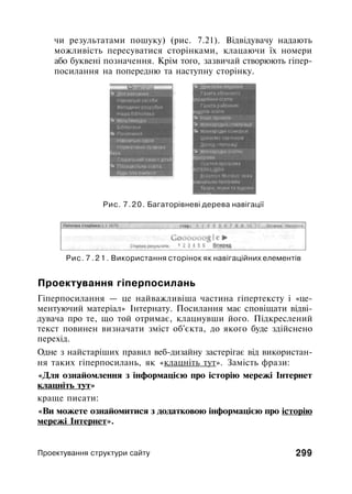 чи результатами пошуку) (рис. 7.21). Відвідувачу надають
можливість пересуватися сторінками, клацаючи їх номери
або буквені позначення. Крім того, зазвичай створюють гіпер-
посилання на попередню та наступну сторінку.
Рис. 7.20. Багаторівневі дерева навігації
Рис. 7 . 2 1 . Використання сторінок як навігаційних елементів
Проектування гіперпосилань
Гіперпосилання — це найважливіша частина гіпертексту і «це­
ментуючий матеріал» Інтернату. Посилання має сповіщати відві­
дувача про те, що той отримає, клацнувши його. Підкреслений
текст повинен визначати зміст об'єкта, до якого буде здійснено
перехід.
Одне з найстаріших правил веб-дизайну застерігає від використан­
ня таких гіперпосилань, як «клацніть тут». Замість фрази:
«Для ознайомлення з інформацією про історію мережі Інтернет
клацніть тут»
краще писати:
«Ви можете ознайомитися з додатковою інформацією про історію
мережі Інтернет».
Проектування структури сайту 299
 