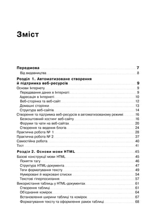 Зміст
Передмова 7
Від видавництва 8
Розділ 1. Автоматизоване створення
й підтримка веб-ресурсів 9
Основи Інтернету 9
Передавання даних в Інтернаті 9
Адресація в Інтернеті 10
Веб-сторінка та веб-сайт 12
Домашні сторінки 13
Структура веб-сайтів 14
Створення та підтримка веб-ресурсів в автоматизованому режимі 16
Безкоштовний хостинг веб-сайту 16
Форуми та чати на веб-сайтах 20
Створення та ведення блогів 24
Практична робота № 1 28
Практична робота № 2 37
Самостійна робота 40
Тест 41
Розділ 2. Основи мови HTML 45
Базові конструкції мови HTML 45
Поняття тагу 46
Структура НТМL-документа 47
Теги форматування тексту 49
Нумеровані й марковані списки 54
Текстові гіперпосилання 57
Використання таблиць у HTML-документах 61
Створення таблиці 61
Об'єднання комірок 64
Встановлення ширини таблиці та комірок 67
Форматування тексту та оформлення рамок таблиці 68
 