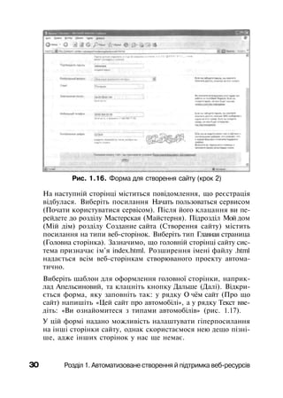 Рис. 1.16. Форма для створення сайту (крок 2)
На наступній сторінці міститься повідомлення, що реєстрація
відбулася. Виберіть посилання Начать пользоваться сервисом
(Почати користуватися сервісом). Після його клацання ви пе­
рейдете до розділу Мастерская (Майстерня). Підрозділ Мой дом
(Мій дім) розділу Создание сайта (Створення сайту) містить
посилання на типи веб-сторінок. Виберіть тип Главная страница
(Головна сторінка). Зазначимо, що головній сторінці сайту сис­
тема призначає ім'я index.html. Розширення імені файлу .html
надається всім веб-сторінкам створюваного проекту автома­
тично.
Виберіть шаблон для оформлення головної сторінки, наприк­
лад Апельсиновий, та клацніть кнопку Дальше (Далі). Відкри­
ється форма, яку заповніть так: у рядку О чём сайт (Про що
сайт) напишіть «Цей сайт про автомобілі», а у рядку Текст вве­
діть: «Ви ознайомитеся з типами автомобілів» (рис. 1.17).
У цій формі надано можливість налаштувати гіперпосилання
на інші сторінки сайту, однак скористаємося нею дещо пізні­
ше, адже інших сторінок у нас ще немає.
ЗО Розділ 1. Автоматизоване створення й підтримка веб-ресурсів
 