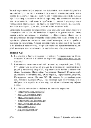 Якщо порівняти ці дві фрази, то побачимо, що словосполучення
«клацніть тут» не несе жодного змістового навантаження, воно
нічого не означає. Краще, щоб текст гіперпосилання інформував
про тематику кінцевого об'єкта переходу. Це особливо важливо
для відвідувачів, які мають проблеми із зором і користуються
голосовими браузерами. Ці браузери озвучують текст, що відобра­
жається на екрані, для тих, хто не може бачити його.
Більшість браузерів використовує два кольори для відображення
гіперпосилань — ще не відвідані сторінки за умовчанням виді­
ляють синім кольором, а відвідані — фіолетовим. Дуже часто
веб-розробники використовують інші кольорові гами, проте якщо
прийнято рішення змінити стандартні кольори, це слід зробити
якомога зрозуміліше. Краще використати яскравіший та тьмяні­
ший відтінки одного тону. Не рекомендовано встановлювати одна­
кові кольори для відвіданих та невідвіданих гіперпосилань.
Вправа 7.2
1. Відкрийте у браузері головну сторінку Представництва Євро­
пейської Комісії в Україні за адресою: http://www.delukr.ec.eu-
ropa.eu/.
2. Розгляньте елементи навігації, наявні на сторінці (рис. 7.22).
Тут міститься одночасно кілька їх різновидів: навігаційний
рядок у заголовку сторінки, горизонтальне меню (Головна сто­
рінка, Контакти, Мапа сайту. Посилання, Вакансії, Стажування),
спливаюче меню (Про нас, ЄС та Україна, Інформаційні джерела,
Конкурси та гранти, Що таке ЄС, Що нового, Актуальна інформа­
ція. Зовнішні відносини ЄС). Після вибору будь-якого посилання
відбувається перехід на сторінку, що містить відповідну інфор­
мацію.
3. Відкрийте почергово сторінки за такими адресами:
• http://www.astra.lviv.ua/cs/;
• http://uk.wikipedia.org/;
• http://www.apple.com/;
• http://www.alex.poninska.pl/;
• http://news.bbc.co.uk/;
• http://ostriv.in.ua/;
• http://leoburnett.ca/
3 0 0 Розділ 7. Дизайн веб-сайтів
 