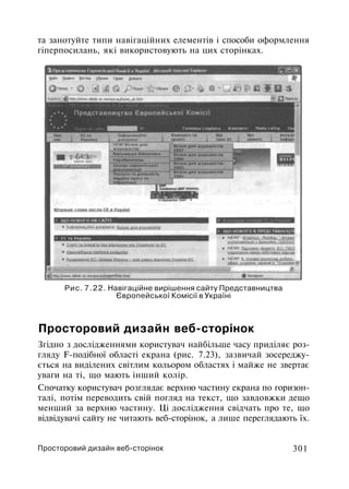 та занотуйте типи навігаційних елементів і способи оформлення
гіперпосилань, які використовують на цих сторінках.
Рис. 7.22. Навігаційне вирішення сайту Представництва
Європейської Комісії в Україні
Просторовий дизайн веб-сторінок
Згідно з дослідженнями користувач найбільше часу приділяє роз­
гляду F-подібної області екрана (рис. 7.23), зазвичай зосереджу­
ється на виділених світлим кольором областях і майже не звертає
уваги на ті, що мають інший колір.
Спочатку користувач розглядає верхню частину екрана по горизон­
талі, потім переводить свій погляд на текст, що завдовжки дещо
менший за верхню частину. Ці дослідження свідчать про те, що
відвідувачі сайту не читають веб-сторінок, а лише переглядають їх.
Просторовий дизайн веб-сторінок 301
 