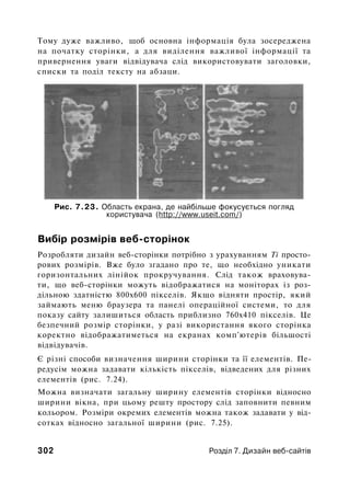 Тому дуже важливо, щоб основна інформація була зосереджена
на початку сторінки, а для виділення важливої інформації та
привернення уваги відвідувача слід використовувати заголовки,
списки та поділ тексту на абзаци.
Рис. 7.23. Область екрана, де найбільше фокусується погляд
користувача (http://www.useit.com/)
Вибір розмірів веб-сторінок
Розробляти дизайн веб-сторінки потрібно з урахуванням Ті просто­
рових розмірів. Вже було згадано про те, що необхідно уникати
горизонтальних лінійок прокручування. Слід також враховува­
ти, що веб-сторінки можуть відображатися на моніторах із роз­
дільною здатністю 800x600 пікселів. Якщо відняти простір, який
займають меню браузера та панелі операційної системи, то для
показу сайту залишиться область приблизно 760x410 пікселів. Це
безпечний розмір сторінки, у разі використання якого сторінка
коректно відображатиметься на екранах комп'ютерів більшості
відвідувачів.
Є різні способи визначення ширини сторінки та її елементів. Пе­
редусім можна задавати кількість пікселів, відведених для різних
елементів (рис. 7.24).
Можна визначати загальну ширину елементів сторінки відносно
ширини вікна, при цьому решту простору слід заповнити певним
кольором. Розміри окремих елементів можна також задавати у від­
сотках відносно загальної ширини (рис. 7.25).
302 Розділ 7. Дизайн веб-сайтів
 