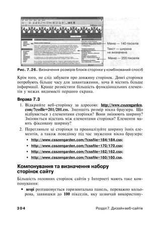 Рис. 7.26. Визначення розмірів блоків сторінки у комбінований спосіб
Крім того, не слід забувати про довжину сторінок. Довгі сторінки
потребують більше часу для завантаження, хоча й містять більше
інформації. Краще розмістити більшість функціональних елемен­
тів у межах видимості першого екрана.
Вправа 7.3
1. Відкрийте веб-сторінку за адресою: http://www.csszengarden.
com/?cssfile=201/201.css. Зменшіть розмір вікна браузера. Що
відбувається з елементами сторінки? Вони змінюють ширину?
Змінюється відстань між елементами сторінки? Елементи ма­
ють фіксовану ширину?
2. Перегляньте ці сторінки та проаналізуйте ширину їхніх еле­
ментів, а також поведінку під час звуження вікна браузера:
• http://www.csszengarden.com/?cssfiie=184/184.css;
• http://www.csszengarden.com/?cssfile=170/170.css;
• http://www.csszengarden.com/?cssfile=162/162.css;
• http://www.csszengarden.com/?cssfile=160/160.css.
Компонування та визначення набору
сторінок сайту
Більшість головних сторінок сайтів у Інтернеті мають таке ком­
понування:
• вгорі розташовується горизонтальна панель, переважно кольо­
рова, заввишки до 100 пікселів, яку зазвичай використову-
3 0 4 Розділ 7. Дизайн веб-сайтів
 