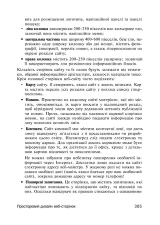 ють для розміщення логотипа, навігаційної панелі та панелі
пошуку;
• ліва колонка завширшки 200-250 пікселів має кольорове тло,
зазвичай вона містить навігаційне меню;
• центральна частина має ширину 400-600 пікселів, біле тло, пе­
реважно одну широку колонку або дві менші, містить фото­
графії, ілюстрації, перелік новин, а також гіперпосилання на
окремі розділи сайту;
• права колонка містить 200-250 пікселів уширину; зазвичай
її використовують для розміщення інформаційних блоків.
Кількість сторінок сайту та їх назви будуть залежати від темати­
ки, обраної інформаційної архітектури, кількості матеріалів тощо.
Крім головної сторінки веб-сайту часто виділяють:
• Карту сайту. її створюють, якщо сайт є досить великим. Кар­
та містить перелік усіх розділів сайту у вигляді списку гіпер-
посилань.
• Новини. Практично на кожному сайті матеріали, які він міс­
тить, оновлюються. їх варто вносити у відповідний розділ,
щоб відвідувачі знали про дату додавання останніх публікацій
чи новин. Проте, незалежно від наявності окремої сторінки
новин, на сайті завжди необхідно подавати інформацію про
дату внесення останніх змін.
• Контакти. Сайт компанії має містити контактні дані, що дасть
змогу відвідувачу зв'язатися з її представниками чи розроб­
ником цього сайту. Насамперед слід подати електронну та
поштову адреси. Для організації досить корисною може бути
інформація про те, як дістатися до її офісу, краще з деталь­
ною картою місцевості та поясненнями.
Не можна забувати про небезпеку поширення особистої ін­
формації через Інтернет. Достатньо лише вказати на сайті
електронну адресу веб-майстра. У жодному разі не можна по­
давати особисті дані (навіть якщо йдеться про ваш особистий
сайт), зокрема домашню адресу чи номер телефону!
• Поширені запитання. Це сторінка, що містить запитання, які
найчастіше виникають у відвідувачів сайту, та відповіді на
них. Оскільки відвідувачі як правило стикаються з однаковими
Просторовий дизайн веб-сторінок 305
 