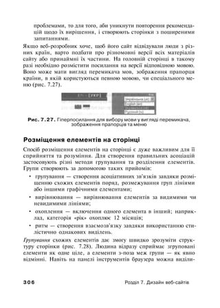 проблемами, то для того, аби уникнути повторення рекоменда­
цій щодо їх вирішення, і створюють сторінки з поширеними
запитаннями.
Якщо веб-розробник хоче, щоб його сайт відвідували люди з різ­
них країн, варто подбати про різномовні версії всіх матеріалів
сайту або принаймні їх частини. На головній сторінці в такому
разі необхідно розмістити посилання на версії відповідною мовою.
Воно може мати вигляд перемикача мов, зображення прапорця
країни, в якій користуються певною мовою, чи спеціального ме­
ню (рис. 7.27).
Рис. 7.27. Гіперпосилання для вибору мови у вигляді перемикача,
зображення прапорців та меню
Розміщення елементів на сторінці
Спосіб розміщення елементів на сторінці є дуже важливим для її
сприйняття та розуміння. Для створення правильних асоціацій
застосовують різні методи групування та розділення елементів.
Групи створюють за допомогою таких прийомів:
• групування — створення асоціативних зв'язків завдяки розмі­
щенню схожих елементів поряд, розмежування груп лініями
або іншими графічними елементами;
• вирівнювання — вирівнювання елементів за видимими чи
невидимими лініями;
• охоплення — включення одного елемента в інший; наприк­
лад, категорія «рік» охоплює 12 місяців;
• ритм — створення взаємозв'язку завдяки використанню сти­
лістично однакових виділень.
Групування схожих елементів дає змогу швидко зрозуміти струк­
туру сторінки (рис. 7.28). Людина відразу сприймає згруповані
елементи як одне ціле, а елементи з-поза меж групи — як явно
відмінні. Навіть на панелі інструментів браузера можна виділи-
3 0 6 Розділ 7. Дизайн веб-сайтів
 
