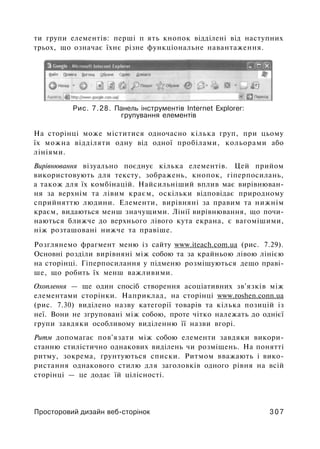ти групи елементів: перші п ять кнопок відділені від наступних
трьох, що означає їхнє різне функціональне навантаження.
Рис. 7.28. Панель інструментів Internet Explorer:
групування елементів
На сторінці може міститися одночасно кілька груп, при цьому
їх можна відділяти одну від одної пробілами, кольорами або
лініями.
Вирівнювання візуально поєднує кілька елементів. Цей прийом
використовують для тексту, зображень, кнопок, гіперпосилань,
а також для їх комбінацій. Найсильніший вплив має вирівнюван­
ня за верхнім та лівим краєм, оскільки відповідає природному
сприйняттю людини. Елементи, вирівняні за правим та нижнім
краєм, видаються менш значущими. Лінії вирівнювання, що почи­
наються ближче до верхнього лівого кута екрана, є вагомішими,
ніж розташовані нижче та правіше.
Розглянемо фрагмент меню із сайту www.iteach.com.ua (рис. 7.29).
Основні розділи вирівняні між собою та за крайньою лівою лінією
на сторінці. Гіперпосилання у підменю розміщуються дещо праві­
ше, що робить їх менш важливими.
Охоплення — ще один спосіб створення асоціативних зв'язків між
елементами сторінки. Наприклад, на сторінці www.roshen.conn.ua
(рис. 7.30) виділено назву категорії товарів та кілька позицій із
неї. Вони не згруповані між собою, проте чітко належать до однієї
групи завдяки особливому виділенню її назви вгорі.
Ритм допомагає пов'язати між собою елементи завдяки викори­
станню стилістично однакових виділень чи розміщень. На понятті
ритму, зокрема, ґрунтуються списки. Ритмом вважають і вико­
ристання однакового стилю для заголовків одного рівня на всій
сторінці — це додає їй цілісності.
Просторовий дизайн веб-сторінок 3 0 7
 
