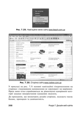 Рис. 7.29. Навігаційне меню сайту www.iteach.com.ua
Рис. 7.30. Сторінка сайту www.roshen.com.ua
У прикладі на рис. 7.31 основні навігаційні гіперпосилання на
сторінки з іншомовним наповненням не згруповані і не вирівняні.
Проте вони чітко сприймаються як рівнозначні однорівневі кате­
горії завдяки використанню однакових виділень.
До принципів, що визначають дизайн сторінки, належать також
баланс, пропорція та домінантність.
308 Розділ 7. Дизайн веб-сайтів
 