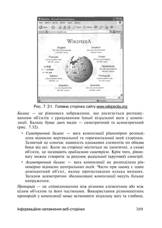Рис. 7.31. Головна сторінка сайту www.wikipeclia.org
Баланс — це рівновага зображення, що досягається розташу­
ванням об'єктів з урахуванням їхньої візуальної ваги у компо­
зиції. Баланс буває двох видів — симетричний та асиметричний
(рис. 7.32).
• Симетричний баланс — вага композиції рівномірно розподі­
лена відносно вертикальної та горизонтальної осей сторінки.
Зазвичай це означає наявність однакових елементів по обидва
боки від осі. Коли на сторінці містяться не ідентичні, а схожі
об'єкти, це називають приблизною симетрією. Крім того, рівно­
вагу можна створити за рахунок радіальної (кругової) симетрії.
• Асиметричний баланс — вага композиції не розподілена рів­
номірно відносно центральних осей. Часто при цьому є один
домінантний об'єкт, якому протиставлено кілька менших.
Загалом асиметрично збалансовані композиції несуть більше
напруження.
Пропорція — це співвідношення між різними елементами або між
цілим об'єктом та його частинами. Використання різноманітних
пропорцій у композиції може встановити візуальну вагу та глибину.
Інформаційне наповнення веб-сторінки 309
 