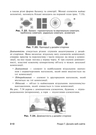 a також різні форми балансу та симетрії. Менші елементи майже
непомітні, натомість більші виходять на перший план (рис. 7.33).
Рис. 7.32. Баланс: горизонтальна та вертикальна симетрія;
приблизна симетрія; радіальна симетрія; асиметрія
Рис. 7.33. Пропорції у дизайні сторінки
Домінантність стосується різних ступенів акцентування у дизай­
ні сторінки. Вона визначає візуальну вагу елементів композиції,
створює простір та перспективу і часто показує на місце у компо­
зиції, на яке падає погляд у першу чергу. Є три ступені домінант-
ності, властиві кожному конкретному об'єкту в межах загальної
композиції.
• Домінантний — елемент із найбільшим візуальним значен­
ням і першочерговим наголосом, який явно виділяється на
тлі композиції.
• Підпорядкований — елемент із другорядним наголосом, який
міститься на тлі композиції.
• Підлеглий — об'єкт із найменшим візуальним значенням/на­
вантаженням, який зливається із тлом композиції.
На рис. 7.34 дерева є домінантним елементом, будинок — підпо­
рядкованим (вторинним), а гори — підлеглими елементами.
Рис. 7.34. Домінантність у дизайні сторінки
3 1 0 Розділ 7. Дизайн веб-сайтів
 