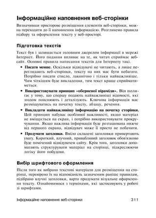 Інформаційне наповнення веб-сторінки
Визначивши просторове розміщення елементів веб-сторінки, мож­
на переходити до її наповнення інформацією. Розглянемо правила
підбору та оформлення тексту у веб-просторі.
Підготовка текстів
Текст був і залишається головним джерелом інформації в мережі
Інтернет. Його подання впливає на те, як читач сприймає веб­
сайт. Основні правила написання текстів для Інтернету такі.
• Писати менше. Оскільки відвідувачі не читають, а лише пе­
реглядають веб-сторінки, тексту на них має бути небагато.
Потрібно писати стисло, лаконічно і тільки найважливіше.
Чим чіткішим буде викладення, тим текст краще сприймати­
меться.
• Використовувати принцип «оберненої піраміди». Він поля­
гає у тому, що спершу подають найважливіші відомості, які
згодом пояснюють і деталізують. Ключова інформація має
розміщуватись на початку тексту, абзацу, речення.
• Викладати найважливішу інформацію на початку сторінки.
Цей принцип набуває особливої важливості, якщо матеріал
не вміщується на екран, і потрібно використовувати прокру­
чування. Якщо важлива інформація буде розташована нижче
від першого екрана, відвідувач може її просто не побачити.
• Продумати заголовки. Вміло складені заголовки привертають
увагу. Короткий, влучний, привабливий заголовок обов'язково
буде помічений відвідувачем сайту. Крім того, заголовки допо­
магають структурувати матеріал на сторінці, підкреслюючи
логіку його побудови.
Вибір шрифтового оформлення
Після того як вибрано текстові матеріали для розміщення на сто­
рінці, перевірено їх на відповідність зазначеним раніше правилам,
підібрано влучні заголовки, варто продумати візуальне оформлен­
ня тексту. Ознайомимося з термінами, які застосовують у роботі
зі шрифтами.
Інформаційне наповнення веб-сторінки 311
 