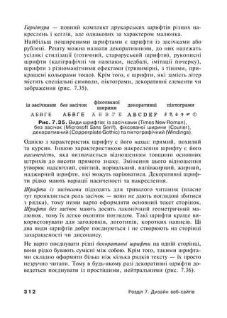 Гарнітура — повний комплект друкарських шрифтів різних на­
креслень і кеглів, але однакових за характером малюнка.
Найбільш поширеними шрифтами є шрифти із засічками або
рублені. Решту можна назвати декоративними, до них належать
усілякі стилізації (готичний, староруський шрифти), рукописні
шрифти (каліграфічні чи навпаки, недбалі, імітації почерку),
шрифти з різноманітними ефектами (тривимірні, з тінями, при­
крашені кольорами тощо). Крім того, є шрифти, які замість літер
містять спеціальні символи, піктограми, декоративні елементи чи
зображення (рис. 7.35).
Рис. 7.35. Види шрифтів: із засічками (Times New Roman),
без засічок (Microsoft Sans Serif), фіксованої ширини (Courier),
декоративний (Copperplate Gothic) та піктографічний (Windings).
Однією з характеристик шрифту є його нахил: прямий, похилий
та курсив. Іншою характеристикою накреслення шрифту є його
насиченість, яка визначається відношенням товщини основних
штрихів до висоти прямого знаку. Змінення цього відношення
утворює надсвітлий, світлий, нормальний, напівжирний, жирний,
наджирний шрифти, які можуть варіюватися. Декоративні шриф­
ти рідко мають варіації насиченості та накреслення.
Шрифти із засічками підходять для тривалого читання (власне
тут проявляється роль засічок — вони не дають поглядові збитися
з рядка), тому ними варто оформляти основний текст сторінок.
Шрифти без засічок мають досить лаконічний геометричний ма­
люнок, тому їх легко охопити поглядом. Такі шрифти краще ви­
користовувати для заголовків, логотипів, коротких написів. Ці
два види шрифтів добре поєднуються і не створюють на сторінці
захаращеності чи дисонансу.
Не варто поєднувати різні декоративні шрифти на одній сторінці,
вони рідко бувають сумісні між собою. Крім того, такими шрифта­
ми складно оформити більш ніж кілька рядків тексту — їх просто
незручно читати. Тому в будь-якому разі декоративні шрифти до­
ведеться поєднувати із простішими, нейтральними (рис. 7.36).
3 1 2 Розділ 7. Дизайн веб-сайтів
 