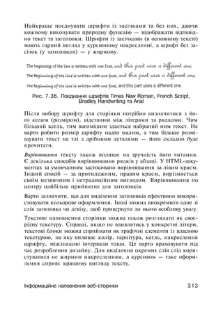 Найкраще поєднувати шрифти із засічками та без них, даючи
кожному виконувати природну функцію — відображати відповід­
но текст та заголовки. Шрифти із засічками (в основному тексті)
мають гарний вигляд у курсивному накресленні, а шрифт без за­
січок (у заголовках) — у жирному.
Рис. 7.36. Поєднання шрифтів Times New Roman, French Script,
Bradley Handwriting та Arial
Після вибору шрифту для сторінки потрібно визначитися з йо­
го кеглем (розміром), відстанню між літерами та рядками. Чим
більший кегль, тим вагомішим здається набраний ним текст. Не
варто робити розмір шрифту надто малим, а тим більше розмі­
щувати текст на тлі з дрібними деталями — його складно буде
прочитати.
Вирівнювання тексту також впливає на зручність його читання.
Є декілька способів вирівнювання рядків у абзаці. У HTML-доку­
ментах за умовчанням застосовано вирівнювання за лівим краєм.
Інший спосіб — за протилежним, правим краєм, вирізняється
своїм незвичним і нетрадиційним виглядом. Вирівнювання по
центру найбільш прийнятне для заголовків.
Варто зазначити, що для виділення заголовків ефективно викори­
стовувати кольорове оформлення. Іноді можна виокремити одне зі
слів заголовка чи девізу, щоб привернути до нього особливу увагу.
Текстове наповнення сторінки можна також розглядати як своє­
рідну текстуру. Справді, якщо не вдивлятись у конкретні літери,
текстові блоки можна сприймати як графічні елементи із власною
текстурою, на яку впливає колір, гарнітура, кегль, накреслення
шрифту, міжзнакові інтервали тощо. Це варто враховувати під
час розроблення дизайну. Для виділення окремих слів слід кори­
стуватися не жирним накресленням, а курсивом — таке оформ­
лення сприяє кращому вигляду тексту.
Інформаційне наповнення веб-сторінки 313
 