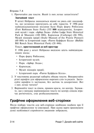 Вправа 7.4
1. Прочитайте два тексти. Який із них легше запам'ятати?
Звичайний текст
У штаті Небраска знаходяться відомі на увесь світ ландшаф­
ти, які незмінно притягують до себе туристів. У 1996 році
найвідвідуванішими місцями були Парк форту Робінзона
(Fort Robinson State Park) (355 000 відвідувачів), Історич­
ний музей і парк «Арбор Лодж» (Arbor Lodge State Historical
Park & Museum) (100 000), Кархендж (Carhenge) (86 598),
Музей піонерів прерії (Stuhr Museum of the Prairie Pioneer)
(60 000) та Історичний парк «Ранчо Буффало Білла» (Buffalo
Bill Ranch State Historical Park) (28 446).
Текст, пристосований до веб-простору
У 1996 році у штаті Небраска виділено шість найвідвідува-
ніших місць:
• Парк форту Робінзона;
• Історичний музей;
• Парк «Арбор Лодж»;
• Кархендж;
• Музей піонерів прерії;
• Історичний парк «Ранчо Буффало Білла».
2. У текстовому редакторі наберіть обидва тексти. Використайте
різні шрифти для оформлення окремих слів та рядків. Засто­
суйте шрифти із засічками, без засічок та декоративні. Які
з них легше читати?
3. Вирівняйте текст за лівим, правим краєм, по центру. Зауваж­
те, що у випадку вирівнювання тексту по центру список втра­
чає ритмічність, стає розбалансованим.
Графічне оформлення веб-сторінки
Після підбору текстів для веб-сторінки необхідно подбати про її
графічне оформлення та ілюстрації. При цьому варто враховувати
деякі особливості сприйняття людиною зображень.
314 Розділ 7. Дизайн веб-сайтів
 