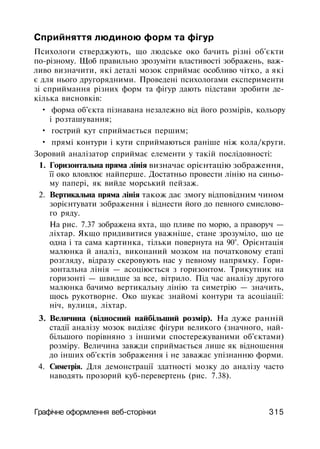 Сприйняття людиною форм та фігур
Психологи стверджують, що людське око бачить різні об'єкти
по-різному. Щоб правильно зрозуміти властивості зображень, важ­
ливо визначити, які деталі мозок сприймає особливо чітко, а які
є для нього другорядними. Проведені психологами експерименти
зі сприймання різних форм та фігур дають підстави зробити де­
кілька висновків:
• форма об'єкта пізнавана незалежно від його розмірів, кольору
і розташування;
• гострий кут сприймається першим;
• прямі контури і кути сприймаються раніше ніж кола/круги.
Зоровий аналізатор сприймає елементи у такій послідовності:
1. Горизонтальна пряма лінія визначає орієнтацію зображення,
її око вловлює найперше. Достатньо провести лінію на синьо­
му папері, як вийде морський пейзаж.
2. Вертикальна пряма лінія також дає змогу відповідним чином
зорієнтувати зображення і віднести його до певного смислово­
го ряду.
На рис. 7.37 зображена яхта, що пливе по морю, а праворуч —
ліхтар. Якщо придивитися уважніше, стане зрозуміло, що це
одна і та сама картинка, тільки повернута на 90°. Орієнтація
малюнка й аналіз, виконаний мозком на початковому етапі
розгляду, відразу скеровують нас у певному напрямку. Гори-
зонтальна лінія — асоціюється з горизонтом. Трикутник на
горизонті — швидше за все, вітрило. Під час аналізу другого
малюнка бачимо вертикальну лінію та симетрію — значить,
щось рукотворне. Око шукає знайомі контури та асоціації:
ніч, вулиця, ліхтар.
3. Величина (відносний найбільший розмір). На дуже ранній
стадії аналізу мозок виділяє фігури великого (значного, най­
більшого порівняно з іншими спостережуваними об'єктами)
розміру. Величина завжди сприймається лише як відношення
до інших об'єктів зображення і не заважає упізнанню форми.
4. Симетрія. Для демонстрації здатності мозку до аналізу часто
наводять прозорий куб-перевертень (рис. 7.38).
Графічне оформлення веб-сторінки 315
 