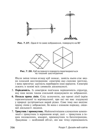 Рис. 7.37. Одне й те саме зображення, повернуте на 90°
Рис. 7.38. Куб за певного повороту перетворюється
на плоский шестигранник
Після зміни точки огляду куб зникає, замість нього стає вид­
но плоский шестигранник: симетрію око схоплює миттєво,
і вона пригнічує здатність перебирати інші варіанти. Симетрія
лежить в основі всіх символів досконалості.
5. Періодичність. Із симетрією пов'язана періодичність структур,
яку наш мозок також схильний відшукувати на зображенні.
6. Похила пряма лінія. Слід зазначити, що прямі лінії (крім
горизонтальної та вертикальної, про які ми вже згадували)
у природі зустрічаються вкрай рідко. Саме тому око виділяє
пряму лінію у зображенні, бо вона є ознакою порядку, свідо­
мої діяльності людини.
7. Трикутник і прямокутник. Найпомітнішим елементом компо­
зиції є трикутник із вершиною вгорі, далі — трикутник в ін­
ших положеннях, квадрат, прямокутник та багатогранник.
Трикутник — особливий об'єкт, він має чітку спрямованість
316 Розділ 7. Дизайн веб-сайтів
 