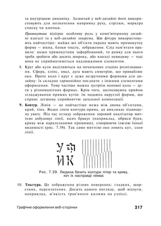 та внутрішню динаміку. Зазвичай у веб-дизайні його викори­
стовують для позначення напрямку руху, стрілки, маркера
списку чи кнопки.
Прямокутник відіграє особливу роль у комп'ютерному дизай­
ні взагалі та у веб-дизайні зокрема. Цю фігуру використову­
ють найчастіше: майже всі об'єкти екрана мають прямокутну
форму — вікна, блоки тексту, зображення. Слід пам'ятати пра­
вило: якщо прямокутник зафарбований, то рамку для нього
треба зробити або досить широку, або взагалі невидиму — тоді
вона не сприйматиметься надлишковим елементом.
8. Круг або куля виділяються на початкових стадіях розпізнаван­
ня. Сфера, еліпс, овал, дуга мають симетрію, що приваблює
око. Проте коло і круг є дуже незручними формами для ди­
зайну: їх складно гармонійно поєднати з іншими елементами
оформлення. Тому частіше можна зустріти неповні кола — ду­
ги у різноманітних формах. Крім того, застосовують прийом
згладжування прямих кутів: їм надають округлої форми, що
сприяє легшому сприйняттю загальної композиції.
9. Контур. Лінія — це найчастіше межа між двома об'єктами,
край, тінь. Якщо лінія контура пряма, це викликає підвище-
ну увагу. Під час огляду зображення зоровий аналізатор мит­
тєво добудовує лінії, яких бракує (наприклад, обриси букв,
криву між паралельними прямими), створюючи ілюзію їхньої
видимості (рис. 7.39). Так само миттєво око ловить кут, злам
лінії.
Рис. 7.39. Людина бачить контури літер та криву,
хоч їх насправді немає
10. Текстура. Це зображення різних поверхонь: гладких, шор­
стких, переплетених. Досить одного погляду, щоб відчути,
наприклад, м'якість трав'яного килима на узліссі.
Графічне оформлення веб-сторінки 317
 
