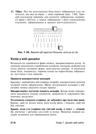 11. Образ. Під час розглядання будь-якого зображення слід па­
м'ятати, що око не міряє — воно порівнює (рис. 7.40). Зоро­
вий аналізатор порівнює два елементи зображення, яскраво­
сті фону і об'єкта, а також зображення з його узагальненим
еталоном, сформованим у процесі життєдіяльності.
Рис. 7.40. Верхній куб здається більшим, хоча це не так
Колір у веб-дизайні
Вплинути на сприйняття форм можна, використовуючи колір. За
певними винятками сприймання колірних поєднань відбувається
після аналізу основних форм, розглянутих раніше. А винятком
може бути, наприклад, червона пляма на чорно-білому зображен­
ні, яка впаде в око першою.
Правила використання кольорів
Красива і приваблива веб-сторінка потребує використання цілісної
колірної схеми оформлення. Щодо застосування кольорів у веб-
дизайні можна виділити кілька правил.
Використовуйте достатню кількість кольорів. Колір може підкрес­
лити важливість певних елементів, допомогти їх згрупувати або,
навпаки, розділити.
Розділяючи елементи сторінки, не забувайте про поля між ними.
Краще, щоб це вільне місце мало колір фону, і бажано, щоб він
був світлим.
Краще, коли тло сторінки має світлий колір, а текст — темний.
Це звичніше і зручніше для очей та мозку. Водночас яскраві ко­
льори незамінні для привертання уваги.
318 Розділ 7. Дизайн веб-сайтів
 