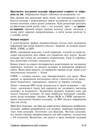 Враховуйте поєднання кольорів оформлення сторінки та зобра­
жень на ній. Зображення будуть губитися на яскравому тлі.
Око людини має рецептори трьох типів, які відповідають за спри­
йняття кольору і відрізняються своєю чутливістю до електромаг­
нітних коливань хвиль різної довжини. Одні рецептори реагують
на фіолетово-синій колір, інші — на зелений, треті — на оранже­
во-червоний. Зоровий апарат людини аналізує світло, визначає у
ньому вміст окремих випромінювань, а потім мозок синтезує їх
у єдиний колір.
Колірні моделі
У комп'ютерній графіці використовують кілька схем кодування
інформації про колір кожного піксела. Зокрема, це колірні моделі
RGB, CMYK та HSV.
RGB є адитивною моделлю, в якій червоний, зелений та синій ко­
льори поєднуються між собою для утворення всіх інших. Базові
кольори цієї схеми ще називають первинними. Саме їх сприйма­
ють рецептори сітківки людського ока.
Кожен піксел на екрані відтворюється комп'ютером як поєднання
червоного, зеленого та синього кольорів за допомогою графічної
карти. Якщо вони відсутні, то отримуємо чорний колір, якщо ж усі
максимально насичені — білий.
CMYK — колірна модель, яку використовують для друку. Вона
працює за принципом поглинання світла і ґрунтується на змішу­
ванні блакитного, пурпурового, жовтого та чорного кольорів.
Згідно з моделлю HSV колір складається із трьох складових — від­
тінку, насиченості (іноді цей параметр ще називають чистотою
кольору) та яскравості. Художники віддають перевагу саме цій
моделі подання кольору, бо вона найбільш відповідає способу,
яким колір відтворює людина. Якщо RGB та CMYK використо­
вують накладання базових кольорів, то HSV містить інформацію
про сам колір.
Щоб бути певними, що браузер користувача правильно відобразить
кольори, вибрані розробником для дизайну, необхідно дотримува­
тися гами кольорів, безпечних для браузера. Палітра кольорів,
які можна сміливо використовувати для веб-сторінок, складається
з 216 елементів. Визначено, що кожен із трьох основних кольорів
Графічне оформлення веб-сторінки 319
 