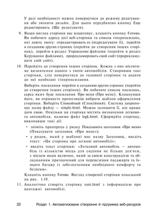У разі необхідності можна повернутися до режиму редагуван­
ня або змінити дизайн. Для цього передбачено кнопку Еще
редактировать (Ще редагувати).
9. Якщо вигляд сторінки вас влаштовує, клацніть кнопку Готово.
Ви побачите адресу цієї веб-сторінки та список гіперпосилань,
які дають змогу: отредактировать ее (відредагувати її), перейти
к созданию других страниц (перейти до створення інших сторі­
нок), перейти в раздел Управление файлами (перейти в розділ
Керування файлами), прорекламировать свой сайт (прорекламу-
вати свій сайт).
10. Перейдіть до створення інших сторінок. Кожна з них містити­
ме визначення одного з типів автомобілів. Створивши такі
сторінки, слід повернутися до головної сторінки та додати
до неї необхідні гіперпосилання.
Виберіть посилання перейти к созданию других страниц (перейти
до створення інших сторінок). Ви побачите список посилань,
серед яких буде посилання Про меня (Про мене). Клацнувши
його, ви отримаєте пропозицію вибрати шаблон оформлення
сторінки. Виберіть Спокойный (Спокійний). Система запропо­
нує назву файлу — simple.html. Можна залишити її, але краще
дати свою. Оскільки ця сторінка містить визначення легково­
го автомобіля, назвемо файл legk.html. Сформуйте сторінку,
виконавши такі дії:
• зніміть прапорець у рядку Показывать заголовок «Про меня»
(Показувати заголовок «Про мене»);
• у рядок, який у шаблоні має назву Заголовок, введіть
текст: «Ця сторінка про легкові автомобілі»;
• введіть текст сторінки: «Легковий автомобіль — автомо­
біль із кількістю місць для сидіння не більше дев'яти,
з місцем водія включно, який за своєю конструкцією та об­
ладнанням призначений для перевезення пасажирів та їх­
нього багажу із забезпеченням необхідного комфорту та
безпеки».
Клацніть кнопку Готово. Вигляд створеної сторінки показаний
на рис. 1.19.
11. Аналогічно створіть сторінку vant.html з інформацією про
вантажні автомобілі.
32 Розділ 1. Автоматизоване створення й підтримка веб-ресурсів
 