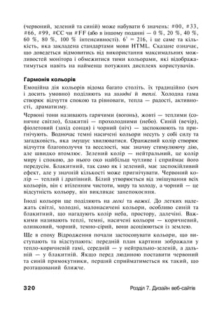 (червоний, зелений та синій) може набувати 6 значень: #00, #33,
#66, #99, #СС чи #FF (або в іншому поданні — 0 %, 20 %, 40 %,
60 %, 80 %, 100 % інтенсивності). 6
3
= 216, і це саме та кіль­
кість, яка закладена стандартами мови HTML. Сказане означає,
що доведеться відмовитись від використання максимальних мож­
ливостей монітора і обмежитися тими кольорами, які відобража­
тимуться навіть на найменш потужних дисплеях користувачів.
Гармонія кольорів
Емоційна дія кольорів відома багато століть. їх традиційно (хоч
і досить умовно) поділяють на холодні й теплі. Холодна гама
створює відчуття спокою та рівноваги, тепла — радості, активно­
сті, драматизму.
Червоні тони називають гарячими (вогонь), жовті — теплими (со­
нячне світло), блакитні — прохолодними (небо). Синій (вечір),
фіолетовий (захід сонця) і чорний (ніч) — заспокоюють та при­
гнічують. Водночас темні насичені кольори несуть у собі силу та
загадковість, яка змушує хвилюватися. Оранжевий колір створює
відчуття благополуччя та веселості, має значну стимулюючу дію,
але швидко втомлює. Зелений колір — нейтральний, це колір
миру і спокою, до нього око найбільш чутливе і сприймає його
передусім. Блакитний, так само як і зелений, має заспокійливий
ефект, але у значній кількості може пригнічувати. Червоний ко­
лір — теплий і дратівний. Білий утворюється від змішування всіх
кольорів, він є втіленням чистоти, миру та холоду, а чорний — це
відсутність кольору, він викликає занепокоєння.
Іноді кольори ще поділяють на легкі та важкі. До легких нале­
жать світлі, холодні, малонасичені кольори, особливо синій та
блакитний, що нагадують колір неба, простору, далечіні. Важ­
кими називають теплі, темні, насичені кольори — коричневий,
оливковий, чорний, темно-сірий, вони асоціюються із землею.
Ще в епоху Відродження почали застосовувати кольори, що ви­
ступають та відступають: передній план картини зображали у
тепло-коричневій гамі, середній — у нейтрально-зеленій, а даль­
ній — у блакитній. Якщо перед людиною поставити червоний
та синій прямокутники, перший сприйматиметься як такий, що
розташований ближче.
320 Розділ 7. Дизайн веб-сайтів
 