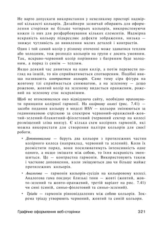 He варто допускати використання у невеликому просторі надмір­
ної кількості кольорів. Дизайнери зазвичай обирають для оформ­
лення сторінки не більше чотирьох кольорів, використовуючи
кожен із них для розфарбовування кількох елементів. Надмірна
яскравість кольору підкреслює дефекти зображення, низька —
знижує чутливість до виявлення малих деталей і контрастів.
Один і той самий колір у різному оточенні може здаватися теплим
або холодним, тож розподіл кольорів на групи є досить умовним.
Так, яскраво-червоний колір порівняно з багряним буде холод­
ним, а поряд із синім — теплим.
Якщо деякий час дивитися на один колір, а потім перевести по­
гляд на іншій, то він сприйматиметься спотвореним. Подібні яви­
ща називають контрастом кольорів. Саме тому сіра фігура на
жовтому тлі сприймається синюватою, а на зеленому — дещо
рожевою, жовтий колір на зеленому видається оранжевим, роже­
вий на зеленому стає яскравішим.
Щоб не втомлювалося око відвідувача сайту, необхідно враховува­
ти принципи колірної гармонії. На колірному колесі (рис. 7.41) —
засоби подання кольору в моделі HSV — кольори змінюються за
годинниковою стрілкою за спектром червоний-оранжевий-жов-
тий-зелений-блакитний-фіолетовий (червоний сектор на колесі
розміщений зліва внизу). Є кілька схем колірних гармоній, які
можна використати для створення палітри кольорів для своєї
роботи.
• Доповнювальна — беруть два кольори з протилежних частин
колірного колеса (наприклад, червоний та зелений). Коли їх
розмістити поряд, вони посилюватимуть інтенсивність одне
одного, а якщо змішати між собою, то їхня яскравість змен­
шиться. Це — контрастна гармонія. Використовують також
і часткове доповнення, коли зміщуються два чи більше майже
протилежних кольорів.
• Аналогова — гармонія кольорів-сусідів на кольоровому колесі.
Аналогова гама поєднує близькі тони — жовті (жовтий, жов­
то-зелений та жовто-оранжевий, третій варіант на рис. 7.41)
чи сині (синій, синьо-фіолетовий та синьо-зелений).
• Тріада — гармонія рівновіддалених між собою кольорів. Зок­
рема тріаду утворюють червоний, жовтий та синій кольори.
Графічне оформлення веб-сторінки 321
 