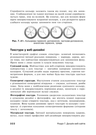 Сприйняття кольору залежить також від площі, яку він запов­
нює. Слабонасичені чи тьмяні відтінки на малій площі сприймати­
муться гірше, ніж на великій. Це означає, що для менших форм
варто використовувати яскравіші кольори, а для розкриття краси
слабкого кольору краще заповнити ним тло сторінки.
Рис. 7.41. Кольорова гармонія: доповнення, часткове доповнення,
аналогова гармонія, тріада
Текстури у веб-дизайні
У комп'ютерній графіці словом «текстура» зазвичай позначають
різноманітні імітації реальних поверхонь — мармуру, дерева, цег­
ли тощо, які найчастіше використовуються для заповнення фону.
Проте вони є лише одним із класів можливих текстур.
Суцільний колір. Найчастіше для веб-сторінок використовують
найпростішу з усіх текстур — звичайне однорідне заповнення
кольором. Сучасний дизайн надає перевагу простим, строгим гео­
метричним формам, а для них майже будь-яка текстура здається
чужою.
Геометричні структури. Наступним етапом ускладнення текстур
є різноманітні геометричні візерунки — смужки, клітинки, ромби
тощо. Хоча вони є найближчими родичами суцільного кольору,
в дизайні їх використовують порівняно рідко, винятком є гори­
зонтальні або вертикальні вузькі смужки.
Фотографічні текстури. Головним джерелом складніших текстур
у сучасному дизайні є фотографія, що містить плавні переходи
кольорів і може створити текстуру, яка є нечіткою, неоднорідною,
плавною. Вона чудово доповнює прості текстури та кольори і кон­
трастує зі строгими плоскими геометричними формами (літерами
тексту і заголовків).
Матеріальні текстури. Імітації матеріальних поверхонь (дерево,
метал, скло тощо) професійні веб-дизайнери використовують рід-
3 2 2 Розділ 7. Дизайн веб-сайтів
 