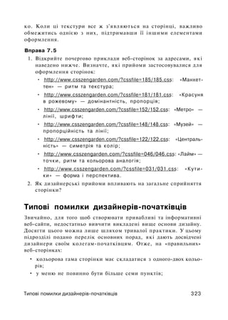 ко. Коли ці текстури все ж з'являються на сторінці, важливо
обмежитись однією з них, підтримавши її іншими елементами
оформлення.
Вправа 7.5
1. Відкрийте почергово приклади веб-сторінок за адресами, які
наведено нижче. Визначте, які прийоми застосовувалися для
оформлення сторінок:
• http://www.csszengarden.com/?cssfile=185/185.css: «Манхет-
тен» — ритм та текстура;
• http://www.csszengarden.com/?cssfile=181/181.css: «Красуня
в рожевому» — домінантність, пропорція;
• http://www.csszengarden.com/?cssfile=152/152.css: «Метро» —
лінії, шрифти;
• http://www.csszengarden.com/?cssfile=148/148.css: «Музей» —
пропорційність та лінії;
• http://www.csszengarden.com/?cssfile=122/122.css: «Централь­
ність» — симетрія та колір;
• http://www.csszengarden.com/?cssfile=046/046.css: «Лайм» —
точки, ритм та кольорова аналогія;
• http://www.csszengarden.com/?cssfile=031/031.css: «Кути­
ки» — форма і перспектива.
2. Як дизайнерські прийоми впливають на загальне сприйняття
сторінки?
Типові помилки дизайнерів-початківців
Звичайно, для того щоб створювати привабливі та інформативні
веб-сайти, недостатньо вивчити викладені вище основи дизайну.
Досягти цього можна лише шляхом тривалої практики. У цьому
підрозділі подано перелік основних порад, які дають досвідчені
дизайнери своїм колегам-початківцям. Отже, на «правильних»
веб-сторінках:
• кольорова гама сторінки має складатися з одного-двох кольо­
рів;
• у меню не повинно бути більше семи пунктів;
Типові помилки дизайнерів-початківців 323
 