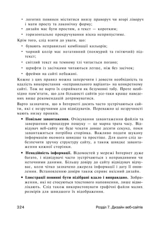 • логотип повинен міститися внизу праворуч чи вгорі ліворуч
і мати просту та лаконічну форму;
• дизайн має бути простим, а текст — коротким;
• горизонтальне прокручування вікна неприпустиме.
Крім того, слід взяти до уваги, що:
• бувають неправильні комбінації кольорів;
• чорний колір має негативний (похмурий та гнітючий) під­
текст;
• світлий текст на темному тлі читається погано;
• шрифти із засічками читаються легше, ніж без засічок;
• фрейми на сайті небажані.
Кожне з цих правил можна заперечити і довести необхідність та
вдалість використання «неправильного варіанта» на конкретному
сайті. Тож не варто їх сприймати як безумовні табу. Проте необ­
хідно пам'ятати, що для більшості сайтів усе-таки краще наведе­
них вище рекомендацій дотримуватися.
Варто зазначити, що в Інтернеті досить часто зустрічаються сай­
ти, які є незручними для відвідувачів. Переважно ці незручності
мають низку проявів.
• Повільне завантаження. Очікування завантаження файлів та
завершення процедури пошуку — це марна трата часу. Від­
відувач веб-сайту не буде чекати довше десяти секунд, поки
завантажиться потрібна сторінка. Важливо подати шукану
інформацію якомога швидше та простіше. Для цього слід за­
безпечити зручну структуру сайту, а також швидке заванта­
ження кожної сторінки.
• Ненадійність інформації. Відомостей у мережі Інтернет дуже
багато, і відвідувачі часто зустрічаються з неправдивими чи
неточними даними. Більшу довіру до сайту відвідувач відчу­
ває, коли чітко зазначено джерела інформації і дату її онов­
лення. Встановленню довіри також сприяє якісний дизайн.
• Ілюстрації повинні бути підібрані вдало і виправдано. Зобра­
ження, які не стосуються текстового наповнення, лише відво­
лікають. Слід також використовувати графічні файли малих
розмірів для швидшого їх відображення.
324 Розділ 7. Дизайн веб-сайтів
 