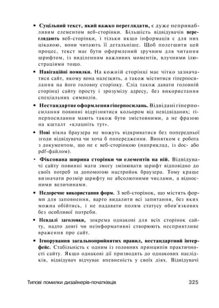 • Суцільний текст, який важко переглядати, є дуже неприваб­
ливим елементом веб-сторінки. Більшість відвідувачів пере­
глядають веб-сторінки, і тільки якщо інформація є для них
цікавою, вони читають її детальніше. Щоб полегшити цей
процес, текст має бути оформлений зручним для читання
шрифтом, із виділенням важливих моментів, влучними ілю­
страціями тощо.
• Навігаційні помилки. На кожній сторінці має чітко зазнача­
тися сайт, якому вона налезкить, а також міститися гіперпоси-
лання на його головну сторінку. Слід також давати головній
сторінці сайту просту і зрозумілу адресу, без використання
спеціальних символів.
• Нестандартне оформлення гіперпосилань. Відвідані гіперпо-
силання повинні відрізнятися кольором від невідвіданих; гі-
перпосилання мають також бути змістовними, а не фразою
на кшталт «клацніть тут».
• Нові вікна браузера не можуть відкриватися без попередньої
згоди відвідувача чи хоча б попередження. Винятком є робота
з документом, що не є веб-сторінкою (наприклад, із doc- або
pdf-файлом).
• Фіксована ширина сторінки чи елементів на ній. Відвідува­
чі сайту повинні мати змогу змінювати шрифт відповідно до
своїх потреб за допомогою настройок браузера. Тому краще
визначати розмір шрифту не абсолютними числами, а віднос­
ними величинами.
• Недоречне використання форм. З веб-сторінок, що містять фор­
ми для заповнення, варто видалити всі запитання, без яких
можна обійтись, і не надавати полям статусу обов'язкових
без особливої потреби.
• Невдалі заголовки, зокрема однакові для всіх сторінок сай­
ту, надто довгі чи неінформативні створюють несприятливе
враження про сайт.
• Ігнорування загальноприйнятих правил, нестандартний інтер­
фейс. Стабільність є одним із головних принципів практично­
сті сайту. Якщо однакові дії призводять до однакових наслід­
ків, відвідувач відчуває впевненість у своїх діях. Відвідувачі
Типові помилки дизайнерів-початківців 325
 