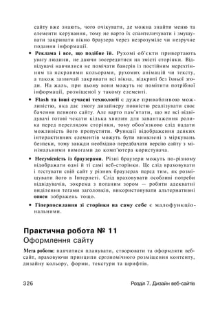 сайту вже знають, чого очікувати, де можна знайти меню та
елементи керування, тому не варто їх спантеличувати і змушу­
вати закривати вікно браузера через незрозуміле чи незручне
подання інформації.
• Реклама і все, що подібне їй. Рухомі об'єкти привертають
увагу людини, не даючи зосередитися на змісті сторінки. Від­
відувачі навчилися не помічати банерів із постійним мерехтін­
ням та яскравими кольорами, рухомих анімацій чи тексту,
а також зазвичай закривати всі вікна, відкриті без їхньої зго­
ди. На жаль, при цьому вони можуть не помітити потрібної
інформації, розміщеної у такому елементі.
• Flash та інші сучасні технології є дуже привабливою мож­
ливістю, яка дає змогу дизайнеру повністю реалізувати своє
бачення певного сайту. Але варто пам'ятати, що не всі відві­
дувачі готові чекати кілька хвилин для завантаження роли­
ка перед переглядом сторінки, тому обов'язково слід надати
можливість його пропустити. Функції відображення деяких
інтерактивних елементів можуть бути вимкнені з міркувань
безпеки, тому завжди необхідно передбачати версію сайту з мі­
німальними вимогами до комп'ютера користувача.
• Несумісність із браузерами. Різні браузери можуть по-різному
відображати одні й ті самі веб-сторінки. Це слід враховувати
і тестувати свій сайт у різних браузерах перед тим, як розмі­
щувати його в Інтернеті. Слід враховувати особливі потреби
відвідувачів, зокрема з поганим зором — робити адекватні
виділення тегами заголовків, використовувати альтернативні
описи зображень тощо.
• Гіперпосилання зі сторінки на саму себе є малофункціо-
нальними.
Практична робота № 11
Оформлення сайту
Мета роботи: навчитися планувати, створювати та оформляти веб­
сайт, враховуючи принципи ергономічного розміщення контенту,
дизайну кольору, форми, текстури та шрифтів.
326 Розділ 7. Дизайн веб-сайтів
 