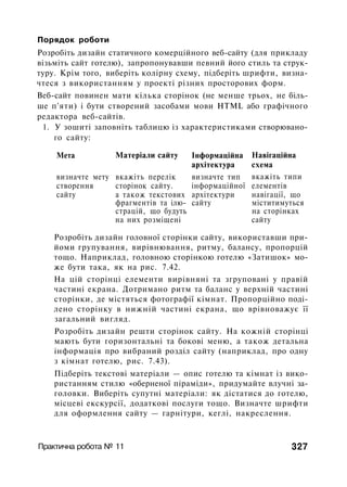 Порядок роботи
Розробіть дизайн статичного комерційного веб-сайту (для прикладу
візьміть сайт готелю), запропонувавши певний його стиль та струк­
туру. Крім того, виберіть колірну схему, підберіть шрифти, визна­
чтеся з використанням у проекті різних просторових форм.
Веб-сайт повинен мати кілька сторінок (не менше трьох, не біль­
ше п'яти) і бути створений засобами мови HTML або графічного
редактора веб-сайтів.
1. У зошиті заповніть таблицю із характеристиками створювано­
го сайту:
Мета
визначте мету
створення
сайту
Матеріали сайту
вкажіть перелік
сторінок сайту.
а також текстових
фрагментів та ілю­
страцій, що будуть
на них розміщені
Інформаційна
архітектура
визначте тип
інформаційної
архітектури
сайту
Навігаційна
схема
вкажіть типи
елементів
навігації, що
міститимуться
на сторінках
сайту
Розробіть дизайн головної сторінки сайту, використавши при­
йоми групування, вирівнювання, ритму, балансу, пропорцій
тощо. Наприклад, головною сторінкою готелю «Затишок» мо­
же бути така, як на рис. 7.42.
На цій сторінці елементи вирівняні та згруповані у правій
частині екрана. Дотримано ритм та баланс у верхній частині
сторінки, де містяться фотографії кімнат. Пропорційно поді­
лено сторінку в нижній частині екрана, що врівноважує її
загальний вигляд.
Розробіть дизайн решти сторінок сайту. На кожній сторінці
мають бути горизонтальні та бокові меню, а також детальна
інформація про вибраний розділ сайту (наприклад, про одну
з кімнат готелю, рис. 7.43).
Підберіть текстові матеріали — опис готелю та кімнат із вико­
ристанням стилю «оберненої піраміди», придумайте влучні за­
головки. Виберіть супутні матеріали: як дістатися до готелю,
місцеві екскурсії, додаткові послуги тощо. Визначте шрифти
для оформлення сайту — гарнітури, кеглі, накреслення.
Практична робота № 11 327
 