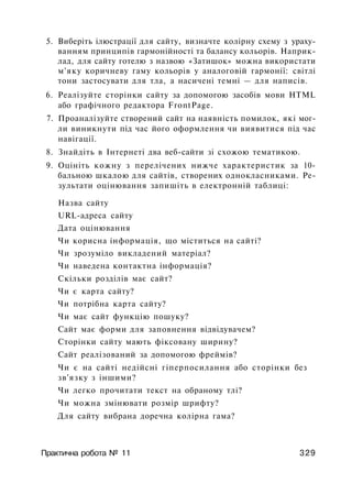 5. Виберіть ілюстрації для сайту, визначте колірну схему з ураху­
ванням принципів гармонійності та балансу кольорів. Наприк­
лад, для сайту готелю з назвою «Затишок» можна використати
м'яку коричневу гаму кольорів у аналоговій гармонії: світлі
тони застосувати для тла, а насичені темні — для написів.
6. Реалізуйте сторінки сайту за допомогою засобів мови HTML
або графічного редактора FrontPage.
7. Проаналізуйте створений сайт на наявність помилок, які мог­
ли виникнути під час його оформлення чи виявитися під час
навігації.
8. Знайдіть в Інтернеті два веб-сайти зі схожою тематикою.
9. Оцініть кожну з перелічених нижче характеристик за 10-
бальною шкалою для сайтів, створених однокласниками. Ре­
зультати оцінювання запишіть в електронній таблиці:
Назва сайту
URL-адреса сайту
Дата оцінювання
Чи корисна інформація, що міститься на сайті?
Чи зрозуміло викладений матеріал?
Чи наведена контактна інформація?
Скільки розділів має сайт?
Чи є карта сайту?
Чи потрібна карта сайту?
Чи має сайт функцію пошуку?
Сайт має форми для заповнення відвідувачем?
Сторінки сайту мають фіксовану ширину?
Сайт реалізований за допомогою фреймів?
Чи є на сайті недійсні гіперпосилання або сторінки без
зв'язку з іншими?
Чи легко прочитати текст на обраному тлі?
Чи можна змінювати розмір шрифту?
Для сайту вибрана доречна колірна гама?
Практична робота № 11 329
 