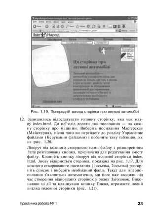 Рис. 1.19. Попередній вигляд сторінки про легкові автомобілі
12. Залишилось відредагувати головну сторінку, яка має наз­
ву index.html. До неї слід додати два посилання — на кож­
ну сторінку про машини. Виберіть посилання Мастерская
(Майстерня), після чого ви перейдете до розділу Управление
файлами (Керування файлами) і побачите таку таблицю, як
на рис. 1.20.
Ліворуч від кожного створеного нами файлу з розширенням
.html розташована кнопка, призначена для редагування вмісту
файлу. Клацніть кнопку ліворуч від головної сторінки index,
html. Знову відкриється сторінка, показана на рис. 1.17. Для
кожного створюваного посилання (1 ссылка, 2 ссылка) розгор­
ніть список і виберіть необхідний файл. Текст для гіперпо-
силання з'являється автоматично, ми його вже вводили під
час створення відповідних сторінок у рядок Заголовок. Вико­
навши ці дії та клацнувши кнопку Готово, отримаєте новий
вигляд головної сторінки (рис. 1.21).
Практична робота № 1 33
 