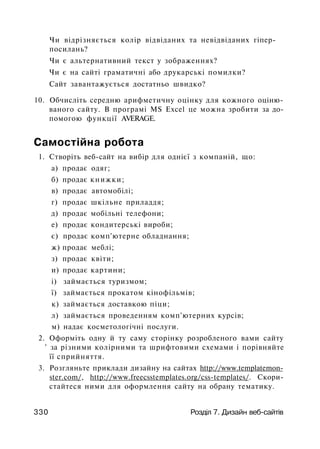 Чи відрізняється колір відвіданих та невідвіданих гіпер-
посилань?
Чи є альтернативний текст у зображеннях?
Чи є на сайті граматичні або друкарські помилки?
Сайт завантажується достатньо швидко?
10. Обчисліть середню арифметичну оцінку для кожного оціню­
ваного сайту. В програмі MS Excel це можна зробити за до­
помогою функції AVERAGE.
Самостійна робота
1. Створіть веб-сайт на вибір для однієї з компаній, що:
а) продає одяг;
б) продає книжки;
в) продає автомобілі;
г) продає шкільне приладдя;
д) продає мобільні телефони;
е) продає кондитерські вироби;
є) продає комп'ютерне обладнання;
ж) продає меблі;
з) продає квіти;
и) продає картини;
і) займається туризмом;
ї) займається прокатом кінофільмів;
к) займається доставкою піци;
л) займається проведенням комп'ютерних курсів;
м) надає косметологічні послуги.
2. Оформіть одну й ту саму сторінку розробленого вами сайту
' за різними колірними та шрифтовими схемами і порівняйте
її сприйняття.
3. Розгляньте приклади дизайну на сайтах http://www.templatemon-
ster.com/, http://www.freecsstemplates.org/css-templates/. Скори­
стайтеся ними для оформлення сайту на обрану тематику.
330 Розділ 7. Дизайн веб-сайтів
 
