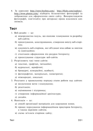 4. За адресами http://www.freefoto.com/, http://flickr.com/explore/,
http://www.photos.com/ підберіть безкоштовні фотографії та
зображення для оформлення свого сайту. Використовуючи
фотографії, пам'ятайте про авторські права власників цих
знімків.
Тест
1. Веб-дизайн — це:
а) міжпредметна галузь, що охоплює планування та розробку
веб-сайтів;
б) проектування, конструювання, створення вмісту веб-сторі-
нок;
в) сукупність веб-сторінок, які об'єднані між собою за змістом
та навігаційно;
г) стилізація оформлення під ресурси Інтернету;
д) проектування структури веб-сайтів.
2. Розрізняють такі типи сайтів:
а) текстові, графічні, імітаційні;
б) журнальні, шрифтові;
в) брошурні, комерційні, особисті;
г) фотографічні, матеріальні, геометричні;
д) міжнародні, локальні.
3. Розставте у правильному порядку етапи роботи над сайтом:
а) визначення мети і планування;
б) реалізація;
в) оцінювання і підтримка;
г) створення інформаційної архітектури;
д) дизайн.
4. Навігація — це:
а) спосіб організації матеріалів для керування ними;
б) процес пересування інформаційним простором Інтернету,
а також окремим сайтом;
в) схема зв'язків сторінок сайту;
Тест 331
 